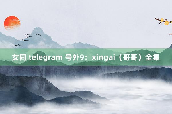 女同 telegram 号外9:xingai(哥哥)全集