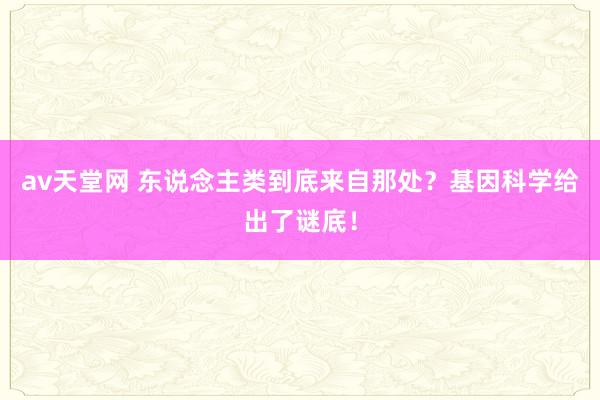 av天堂网 东说念主类到底来自那处？基因科学给出了谜底！
