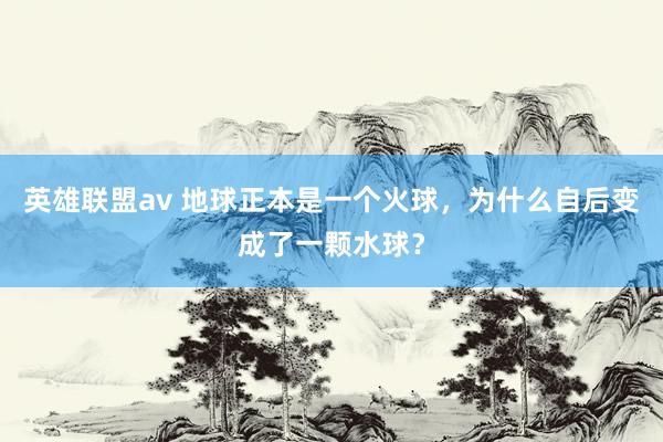 英雄联盟av 地球正本是一个火球，为什么自后变成了一颗水球？