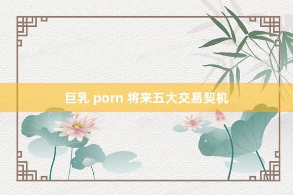 巨乳 porn 将来五大交易契机