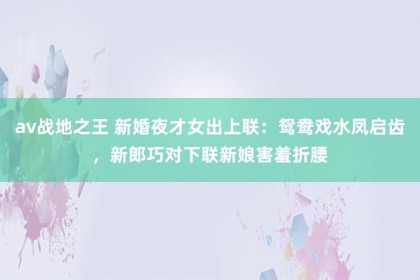 av战地之王 新婚夜才女出上联：鸳鸯戏水凤启齿，新郎巧对下联新娘害羞折腰