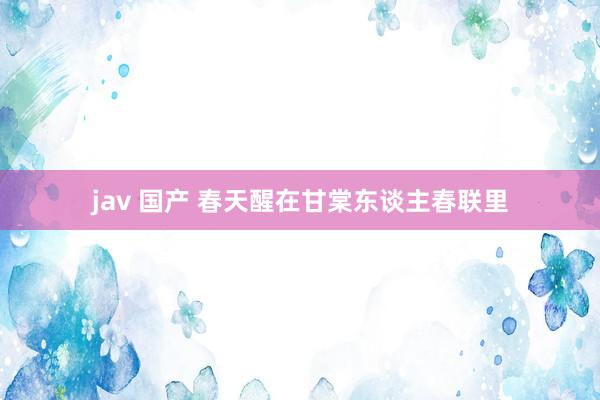 jav 国产 春天醒在甘棠东谈主春联里