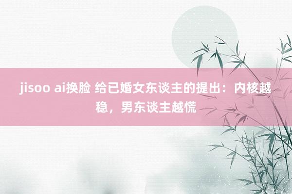 jisoo ai换脸 给已婚女东谈主的提出：内核越稳，男东谈主越慌