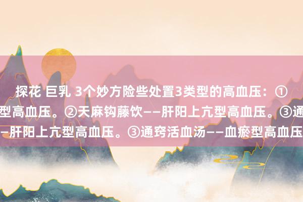探花 巨乳 3个妙方险些处置3类型的高血压：①半夏白术天麻汤——痰湿型高血压。②天麻钩藤饮——肝阳上亢型高血压。③通窍活血汤——血瘀型高血压