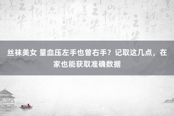 丝袜美女 量血压左手也曾右手？记取这几点，在家也能获取准确数据