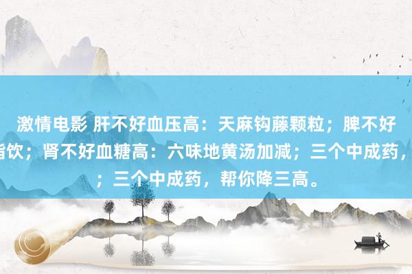激情电影 肝不好血压高：天麻钩藤颗粒；脾不好血脂高：清脂饮；肾不好血糖高：六味地黄汤加减；三个中成药，帮你降三高。