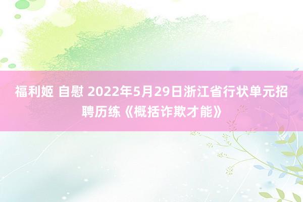 福利姬 自慰 2022年5月29日浙江省行状单元招聘历练《概括诈欺才能》