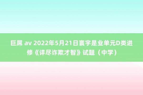 巨屌 av 2022年5月21日寰宇是业单元D类进修《详尽诈欺才智》试题（中学）