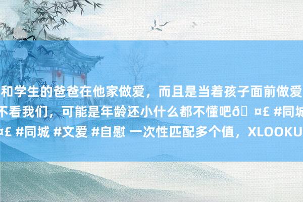 和学生的爸爸在他家做爱，而且是当着孩子面前做爱，太刺激了，孩子完全不看我们，可能是年龄还小什么都不懂吧🤣 #同城 #文爱 #自慰 一次性匹配多个值，XLOOKUP公式轻佻料理！