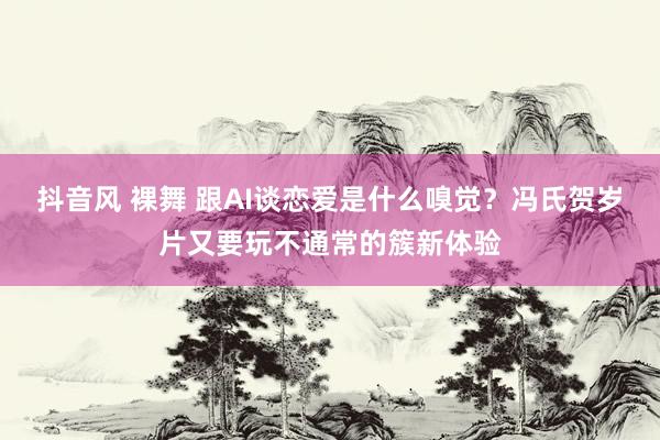 抖音风 裸舞 跟AI谈恋爱是什么嗅觉？冯氏贺岁片又要玩不通常的簇新体验