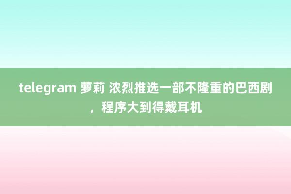 telegram 萝莉 浓烈推选一部不隆重的巴西剧，程序大到得戴耳机