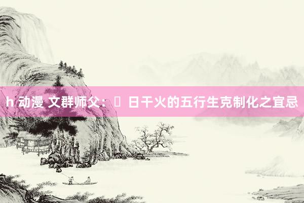 h 动漫 文群师父：​日干火的五行生克制化之宜忌