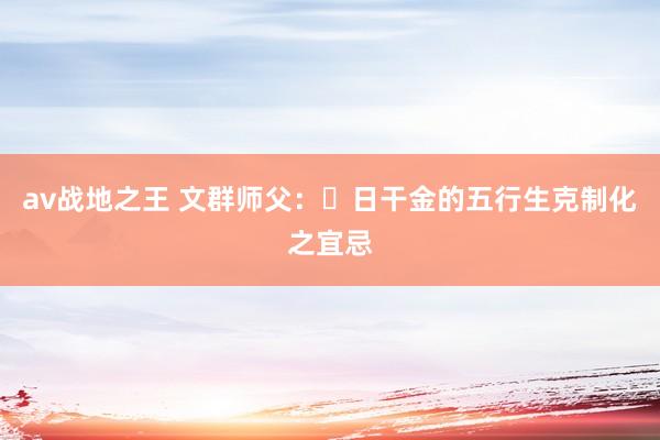 av战地之王 文群师父：​日干金的五行生克制化之宜忌