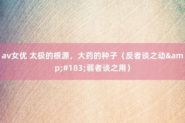 av女优 太极的根源，大药的种子（反者谈之动&#183;弱者谈之用）