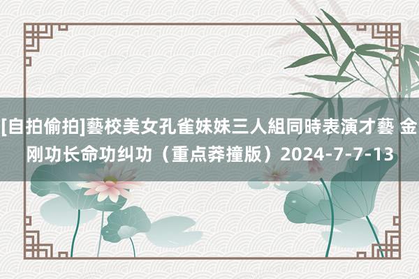[自拍偷拍]藝校美女孔雀妹妹三人組同時表演才藝 金刚功长命功纠功（重点莽撞版）2024-7-7-13