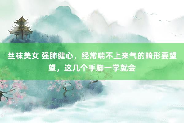 丝袜美女 强肺健心，经常喘不上来气的畸形要望望，这几个手脚一学就会