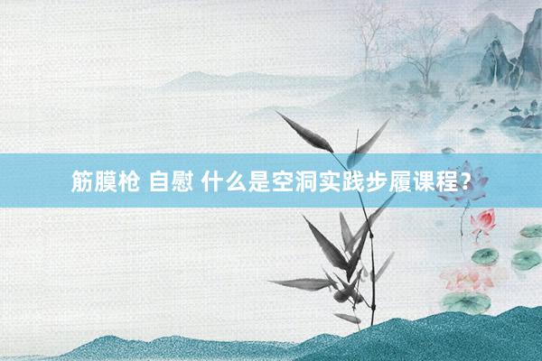 筋膜枪 自慰 什么是空洞实践步履课程？