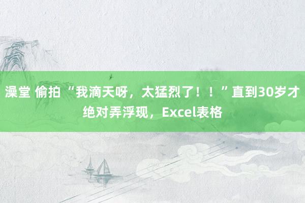 澡堂 偷拍 “我滴天呀，太猛烈了！！”直到30岁才绝对弄浮现，Excel表格