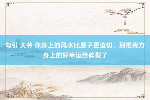 勾引 大爷 你身上的风水比屋子更迫切，别把我方身上的好幸运给碎裂了