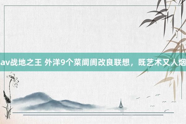 av战地之王 外洋9个菜阛阓改良联想，既艺术又人烟