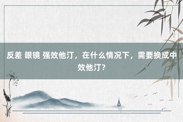 反差 眼镜 强效他汀，在什么情况下，需要换成中效他汀？