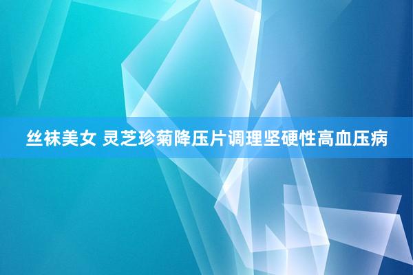 丝袜美女 灵芝珍菊降压片调理坚硬性高血压病