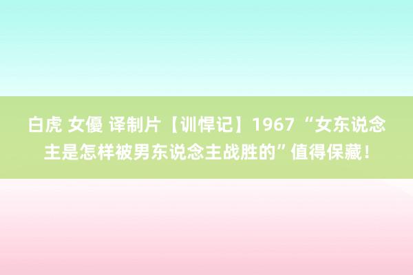 白虎 女優 译制片【训悍记】1967 “女东说念主是怎样被男东说念主战胜的”值得保藏！