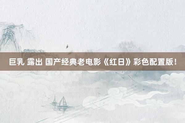 巨乳 露出 国产经典老电影《红日》彩色配置版！