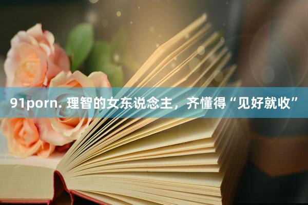 91porn. 理智的女东说念主，齐懂得“见好就收”