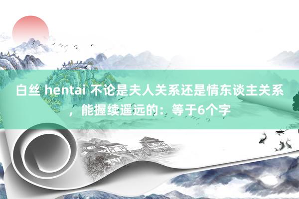 白丝 hentai 不论是夫人关系还是情东谈主关系，能握续遥远的：等于6个字