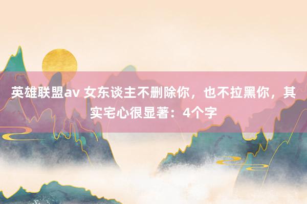 英雄联盟av 女东谈主不删除你，也不拉黑你，其实宅心很显著：4个字