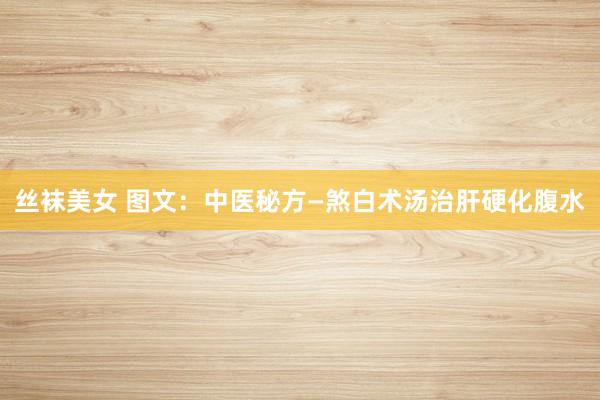 丝袜美女 图文：中医秘方—煞白术汤治肝硬化腹水