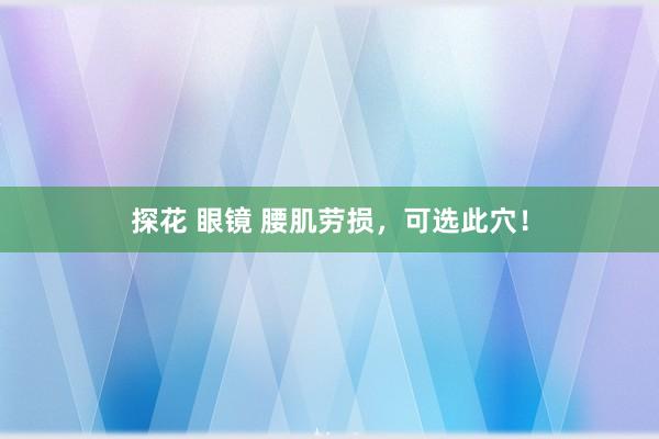 探花 眼镜 腰肌劳损，可选此穴！