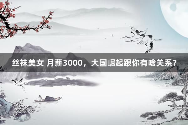 丝袜美女 月薪3000，大国崛起跟你有啥关系？