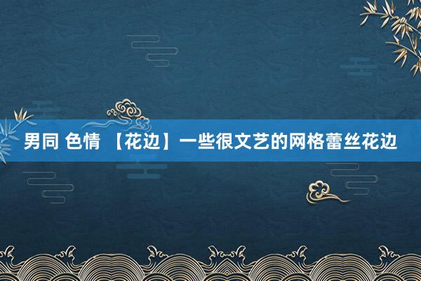 男同 色情 【花边】一些很文艺的网格蕾丝花边