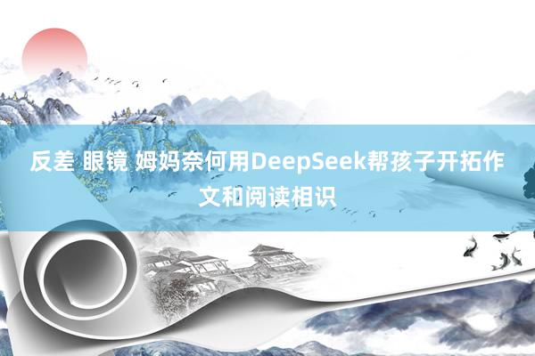 反差 眼镜 姆妈奈何用DeepSeek帮孩子开拓作文和阅读相识