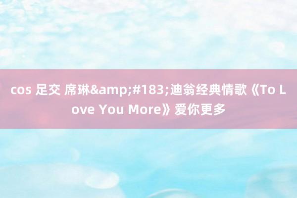 cos 足交 席琳&#183;迪翁经典情歌《To Love You More》爱你更多