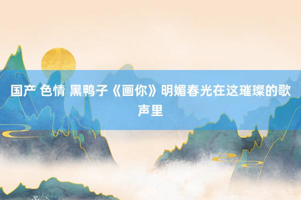国产 色情 黑鸭子《画你》明媚春光在这璀璨的歌声里