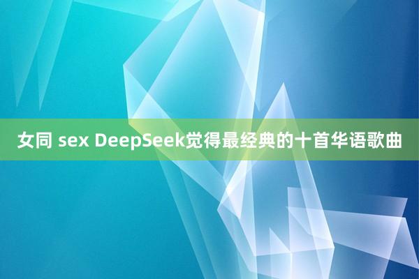 女同 sex DeepSeek觉得最经典的十首华语歌曲