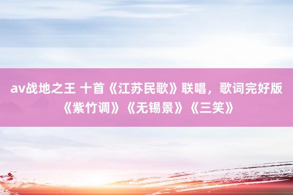 av战地之王 十首《江苏民歌》联唱，歌词完好版《紫竹调》《无锡景》《三笑》