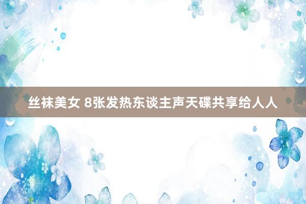 丝袜美女 8张发热东谈主声天碟共享给人人