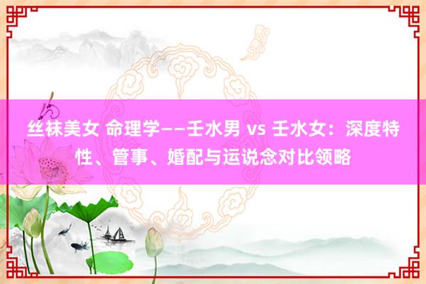 丝袜美女 命理学——壬水男 vs 壬水女：深度特性、管事、婚配与运说念对比领略