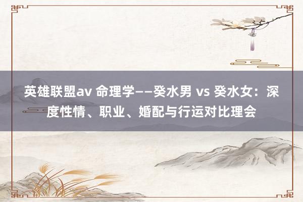 英雄联盟av 命理学——癸水男 vs 癸水女：深度性情、职业、婚配与行运对比理会